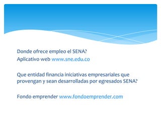 Donde ofrece empleo el SENA?
Aplicativo web www.sne.edu.co

Que entidad financia iniciativas empresariales que
provengan y sean desarrolladas por egresados SENA?

Fondo emprender www.fondoemprender.com
 