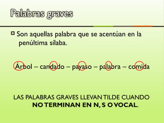    Son aquellas palabra que se acentúan en la
     penúltima sílaba.


    Árbol – candado – payaso – palabra – comida



LAS PALABRAS GRAVES LLEVAN TILDE CUANDO
      NO TERMINAN EN N, S O VOCAL.
 