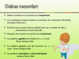   Debes comenzar las oraciones con mayúscula.
   Los sustantivos propios siempre se escriben con mayúscula. (Fernando,
    González, Chile, etc.)

   Cuando usas un punto aparte, significa que vas a cambiar de idea y
            comenzarás un nuevo párrafo.
   Después de un punto se escribe con mayúscula.

   Las palabras agudas terminadas en n, s o vocal
              llevan siempre tilde.
   Las palabras graves que no terminan en n, s o
    vocal llevan siempre tilde.

   Las palabras esdrújulas y sobreesdrújulas
               siempre llevan tilde.
 
