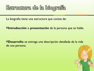 La biografía tiene una estructura que consta de:

Introducción     o presentación de la persona que se habla.



Desarrollo: se   entrega una descripción detallada de la vida
de una persona.
 