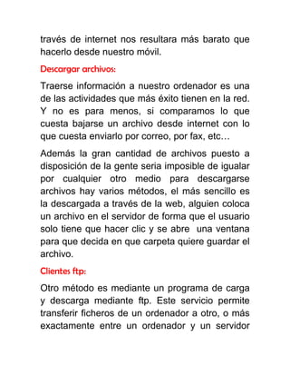 través de internet nos resultara más barato que
hacerlo desde nuestro móvil.
Descargar archivos:
Traerse información a nuestro ordenador es una
de las actividades que más éxito tienen en la red.
Y no es para menos, si comparamos lo que
cuesta bajarse un archivo desde internet con lo
que cuesta enviarlo por correo, por fax, etc…
Además la gran cantidad de archivos puesto a
disposición de la gente seria imposible de igualar
por cualquier otro medio para descargarse
archivos hay varios métodos, el más sencillo es
la descargada a través de la web, alguien coloca
un archivo en el servidor de forma que el usuario
solo tiene que hacer clic y se abre una ventana
para que decida en que carpeta quiere guardar el
archivo.
Clientes ftp:
Otro método es mediante un programa de carga
y descarga mediante ftp. Este servicio permite
transferir ficheros de un ordenador a otro, o más
exactamente entre un ordenador y un servidor
 