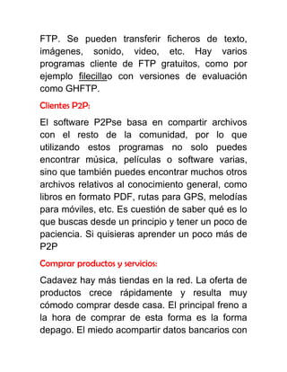 FTP. Se pueden transferir ficheros de texto,
imágenes, sonido, video, etc. Hay varios
programas cliente de FTP gratuitos, como por
ejemplo filecillao con versiones de evaluación
como GHFTP.
Clientes P2P:
El software P2Pse basa en compartir archivos
con el resto de la comunidad, por lo que
utilizando estos programas no solo puedes
encontrar música, películas o software varias,
sino que también puedes encontrar muchos otros
archivos relativos al conocimiento general, como
libros en formato PDF, rutas para GPS, melodías
para móviles, etc. Es cuestión de saber qué es lo
que buscas desde un principio y tener un poco de
paciencia. Si quisieras aprender un poco más de
P2P
Comprar productos y servicios:
Cadavez hay más tiendas en la red. La oferta de
productos crece rápidamente y resulta muy
cómodo comprar desde casa. El principal freno a
la hora de comprar de esta forma es la forma
depago. El miedo acompartir datos bancarios con
 