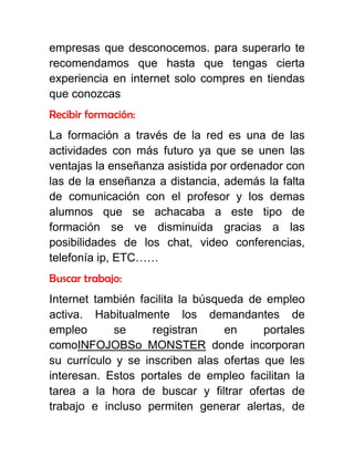 empresas que desconocemos. para superarlo te
recomendamos que hasta que tengas cierta
experiencia en internet solo compres en tiendas
que conozcas
Recibir formación:
La formación a través de la red es una de las
actividades con más futuro ya que se unen las
ventajas la enseñanza asistida por ordenador con
las de la enseñanza a distancia, además la falta
de comunicación con el profesor y los demas
alumnos que se achacaba a este tipo de
formación se ve disminuida gracias a las
posibilidades de los chat, video conferencias,
telefonía ip, ETC……
Buscar trabajo:
Internet también facilita la búsqueda de empleo
activa. Habitualmente los demandantes de
empleo se registran en portales
comoINFOJOBSo MONSTER donde incorporan
su currículo y se inscriben alas ofertas que les
interesan. Estos portales de empleo facilitan la
tarea a la hora de buscar y filtrar ofertas de
trabajo e incluso permiten generar alertas, de
 