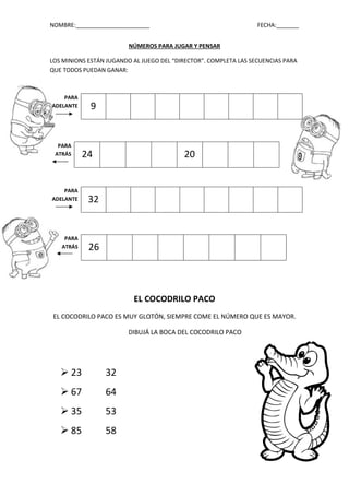 NOMBRE:_______________________ FECHA:_______
NÚMEROS PARA JUGAR Y PENSAR
LOS MINIONS ESTÁN JUGANDO AL JUEGO DEL “DIRECTOR”. COMPLETA LAS SECUENCIAS PARA
QUE TODOS PUEDAN GANAR:
EL COCODRILO PACO
EL COCODRILO PACO ES MUY GLOTÓN, SIEMPRE COME EL NÚMERO QUE ES MAYOR.
DIBUJÁ LA BOCA DEL COCODRILO PACO
 23 32
 67 64
 35 53
 85 58
PARA
ADELANTE 9
PARA
ATRÁS 24 20
PARA
ADELANTE 32
PARA
ATRÁS 26
 