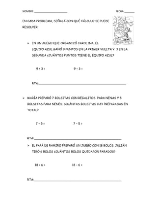 NOMBRE:_______________________ FECHA:_______
EN CADA PROBLEMA, SEÑALÁ CON QUÉ CÁLCULO SE PUEDE
RESOLVER.
 EN UN JUEGO QUE ORGANIZÓ CAROLINA, EL
EQUIPO AZUL GANÓ 9 PUNTOS EN LA PRIMER VUELTA Y 3 EN LA
SEGUNDA ¿CUÁNTOS PUNTOS TIENE EL EQUIPO AZUL?
9 + 3 = 9 – 3 =
RTA:________________________________________________
 MARÍA PREPARÓ 7 BOLSITAS CON REGALITOS PARA NENAS Y 5
BOLSITAS PARA NENES. ¿CUÁNTAS BOLSITAS HAY PREPARADAS EN
TOTAL?
7 + 5 = 7 – 5 =
RTA:________________________________________________
 EL PAPÁ DE RAMIRO PREPARÓ UN JUEGO CON 18 BOLOS. JULIÁN
TIRÓ 6 BOLOS ¿CUÁNTOS BOLOS QUEDARON PARADOS?
18 + 6 = 18 – 6 =
RTA:________________________________________________
 