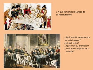 ¿ A qué llamamos la Europa de 
La Restauración? 
¿ Qué reunión observamos 
en esta imagen? 
¿En qué fecha? 
¿ Quién fue su promotor? 
¿ Cuál era el objetivo de la 
reunión? 
 