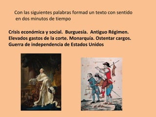 Con las siguientes palabras formad un texto con sentido 
en dos minutos de tiempo 
Crisis económica y social. Burguesía. Antiguo Régimen. 
Elevados gastos de la corte. Monarquía. Ostentar cargos. 
Guerra de independencia de Estados Unidos 
 