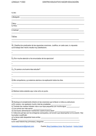 LENGUA 1º ESO CENTRO EDUCATIVO HACER EDUCACIÓN
h) Así:
____________________________________________________________________________
i) Bolígrafo: _______________________________________________________________________
_________________________________________________________________________________
_
j) Muy: ___________________________________________________________________________
k) Pero:
___________________________________________________________________________
l) Vertical: ________________________________________________________________________
_________________________________________________________________________________
_
m)Ésta:
___________________________________________________________________________
_________________________________________________________________________________
_
45. Clasifica los predicados de las siguientes oraciones. Justifica, en cada caso, tu repuesta:
a) El trabajo bien hecho resulta muy satisfactorio.
_________________________________________________________________________________
_
_________________________________________________________________________________
_
b) ¡Pon mucha atención a los enunciados de los ejercicios!
_________________________________________________________________________________
_
_________________________________________________________________________________
_
c) ¿Te parece una buena idea estudiar?
_________________________________________________________________________________
_
_________________________________________________________________________________
_
d) Mis compañeros y yo estamos atentos a la explicación todos los días.
_________________________________________________________________________________
_
_________________________________________________________________________________
_
e) Mañana todos estaréis aquí a las ocho en punto.
_________________________________________________________________________________
_
_________________________________________________________________________________
_
46.Subraya el complemento directo en las oraciones que lo lleven e indica su estructura:
a) En verano, nos apetecen mucho más las ensaladas: ______________________.
b) También las madres hidratan más a sus hijos pequeños con mucha agua: ______________.
c) Los zumos son más sanos: ____________________.
d) Una buena alimentación mantendrá nuestra buena salud: _______________________.
6. Indica de qué tipo son los sintagmas subrayados y la función que desempeñan en la oración. Haz
la prueba o justifícalo:
a) La lanza salió despedida hacia arriba: __________________________________________
Prueba: _____________________________________________________________________
b) En esta historia hay princesas y dragones: _______________________________________
hacereducacion@gmail.com​ ​Fuente:​ Blog Castellano Inma​, ​My Fpschool​ , ​Verba Volant
 