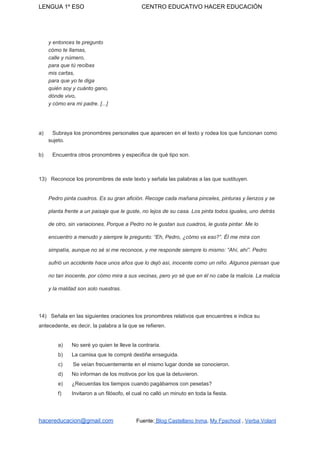 LENGUA 1º ESO CENTRO EDUCATIVO HACER EDUCACIÓN
y entonces te pregunto
cómo te llamas,
calle y número,
para que tú recibas
mis cartas,
para que yo te diga
quién soy y cuánto gano,
dónde vivo,
y cómo era mi padre. [...]
a) Subraya los pronombres personales que aparecen en el texto y rodea los que funcionan como
sujeto.
b) Encuentra otros pronombres y especifica de qué tipo son.
13) Reconoce los pronombres de este texto y señala las palabras a las que sustituyen.
Pedro pinta cuadros. Es su gran afición. Recoge cada mañana pinceles, pinturas y lienzos y se
planta frente a un paisaje que le guste, no lejos de su casa. Los pinta todos iguales, uno detrás
de otro, sin variaciones. Porque a Pedro no le gustan sus cuadros, le gusta pintar. Me lo
encuentro a menudo y siempre le pregunto: “Eh, Pedro, ¿cómo va eso?”. Él me mira con
simpatía, aunque no sé si me reconoce, y me responde siempre lo mismo: “Ahí, ahí”. Pedro
sufrió un accidente hace unos años que lo dejó así, inocente como un niño. Algunos piensan que
no tan inocente, por cómo mira a sus vecinas, pero yo sé que en él no cabe la malicia. La malicia
y la maldad son solo nuestras.
14) Señala en las siguientes oraciones los pronombres relativos que encuentres e indica su
antecedente, es decir, la palabra a la que se refieren.
a) No seré yo quien te lleve la contraria.
b) La camisa que te compré destiñe enseguida.
c) Se veían frecuentemente en el mismo lugar donde se conocieron.
d) No informan de los motivos por los que la detuvieron.
e) ¿Recuerdas los tiempos cuando pagábamos con pesetas?
f) Invitaron a un filósofo, el cual no calló un minuto en toda la fiesta.
hacereducacion@gmail.com​ ​Fuente:​ Blog Castellano Inma​, ​My Fpschool​ , ​Verba Volant
 