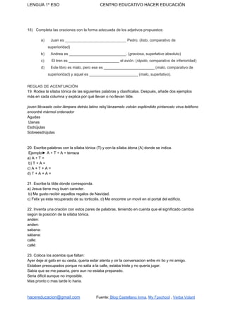 LENGUA 1º ESO CENTRO EDUCATIVO HACER EDUCACIÓN
18) Completa las oraciones con la forma adecuada de los adjetivos propuestos:
a) Juan es _____________________________ Pedro. (​listo​, comparativo de
superioridad)
b) Andrea es ___________________________. (​graciosa​, superlativo absoluto)
c) El tren es ________________________ el avión. (​rápido​, comparativo de inferioridad)
d) Este libro es malo, pero ese es ________________________ (​malo​, comparativo de
superioridad) y aquel es _______________________ (​malo​, superlativo).
REGLAS DE ACENTUACIÓN
19. Rodea la sílaba tónica de las siguientes palabras y clasifícalas. Después, añade dos ejemplos
más en cada columna y explica por qué llevan o no llevan tilde.
joven llévaselo color lámpara detrás latino reloj lánzamelo volcán espléndido píntanoslo virus teléfono
encontré mármol ordenador
Agudas
Llanas
Esdrújulas
Sobreesdrújulas
20. Escribe palabras con la sílaba tónica (T) y con la sílaba átona (A) donde se indica.
Ejemplo► A + T + A = terraza
a) A + T =
b) T + A =
c) A + T + A =
d) T + A + A =
21. Escribe la tilde donde corresponda.
a) Jesus tiene muy buen caracter.
b) Me gusto recibir aquellos regalos de Navidad.
c) Felix ya esta recuperado de su torticolis. d) Me encontre un movil en el portal del edificio.
22. Inventa una oración con estos pares de palabras, teniendo en cuenta que el significado cambia
según la posición de la sílaba tónica.
andén:
anden:
sabana:
sábana:
calle:
callé:
23. Coloca los acentos que faltan:
Ayer deje al gato en su cesta, queria estar atenta y oir la conversacion entre mi tio y mi amigo.
Estaban preocupados porque no salia a la calle, estaba triste y no queria jugar.
Sabia que se me pasaria, pero aun no estaba preparado.
Seria dificil aunque no imposible.
Mas pronto o mas tarde lo haria.
hacereducacion@gmail.com​ ​Fuente:​ Blog Castellano Inma​, ​My Fpschool​ , ​Verba Volant
 