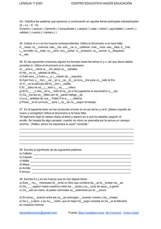 LENGUA 1º ESO CENTRO EDUCATIVO HACER EDUCACIÓN
24.- Clasifica las palabras que aparecen a continuación en agudas llanas esdrújulas sobresdrújulas:
(A – LL – E - S)
Corazón ( ) azúcar ( ) lamentó ( ) tranquilízate ( ) césped ( ) sala ( ) árbol ( ) apúntatelo ( ) cerré ( )
calidad ( ) cuento ( ) cántaro ( )
25. Coloca m o n en los huecos correspondientes. Utiliza el diccionario si te hace falta:
A__nesia, co__nivencia, calu__nia, colu__na, e__noblecer, inde__nizar, asa__blea, e__friar,
i__vencible, co__bate, co__venir, aco__pañar, in__ecesario, co__vencer, e__flaquecer,
e__vés.
26. En las siguientes oraciones alguien ha borrado todas las letras m y n; así que ahora debes
ponerlas tú. Utiliza el diccionario si lo crees necesario:
a) __aría e__volvió al __iño Jesús co__ pañales.
b) He__os co__pletado el álbu__.
c) Este vera__o hubo u__a i__vasión de __osquitos.
d) Ayer hizo u__ día i__ver__al; e__ce__di__os la lu__bre para co__batir el frío.
e) Vi__os la película del ho__bre i__visible.
f) El __édico le ad__i__istró u__ so__ __nífero.
g) El hi__ __o retu__bó e__ todo el ca__po y los jugadores lo escucharon e__ pie.
h) Ca__bia las bo__billas pon lá__paras halóge__as.
i) La a__abilidad de Jua__ Pablo II lo e__ __oblecía.
j) Prese__tó el currículu__ para i__te__tar co__seguir el trabajo.
27. En el siguiente texto se han producido errores en el uso de la y y la ll. ¡Debes copiarlo de
nuevo y corregirlos! Utiliza el diccionario si te hace falta:
“El legionario dejó el cabayo atado al árbol y esperó ayí a que los jabalíes yegaran al
arrollo. Se hayaba lla algo cansado, cuando vio cómo se acercaba por la yanura un cameyo
enorme. “¡Rallos, ahora me espantará la caza!” conclulló.”
____________________________________________________________________________
____________________________________________________________________________
____________________________________________________________________________
____________________________________________________________________________
____________________________________________________________________________
28. Escribe el significado de las siguientes palabras:
a) Callado: _________________________________________________________________
b) Cayado: _________________________________________________________________
c) Malla: ___________________________________________________________________
d) Maya: ___________________________________________________________________
e) Arrollo: __________________________________________________________________
f) Arroyo: __________________________________________________________________
29. Escribe ll o y en los huecos que se han dejado libres:
a) Esto__ mu__ interesado le__endo un libro que contiene be__as le__endas ma__as.
b) Ho__ __egaron hasta nuestros oídos los __antos y so__ozos de aque__a gente.
c) Ca__ado en mano, el pastor caminaba ca__adamente por la __anura.
d) El convo__ avanzó entre las va__as enemigas __evando víveres y ba__onetas.
e) Se o__e decir, y es mu__ cierto, que el mejor ha__azgo consiste en ha__ar la felicidad
en nosotros mismos.
hacereducacion@gmail.com​ ​Fuente:​ Blog Castellano Inma​, ​My Fpschool​ , ​Verba Volant
 