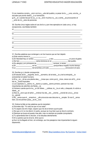 LENGUA 1º ESO CENTRO EDUCATIVO HACER EDUCACIÓN
f) Los maestros constru__eron con la a__uda del pueblo y a pesar de la ___uvia, una be__a
escuela que pronto destru__ó un terremoto.
g) A__er, cuando iba por la ca__e, ca__eron muchos ra__os y cente__as provocando el
__anto de mi__ares de personas.
30. Escribe cinco reglas sobre el uso de la x y pon tres ejemplos en cada una y, si hay
excepciones, escríbelas también:
a) _________________________________________________________________________
_________________________________________________________________________
b) _________________________________________________________________________
_________________________________________________________________________
c) _________________________________________________________________________
_________________________________________________________________________
d) _________________________________________________________________________
_________________________________________________________________________
e) _________________________________________________________________________
_________________________________________________________________________
31. Escribe palabras que contengan x en los huecos que se han dejado:
a) Este verano iremos a _________________.
b) En Navidad hay un sorteo ________________ y eso ________________ un poco el gasto.
c) Se han _________________ varios terrenos en el _________________ del pueblo.
d) Es alérgico y en primavera se _________________; aunque, a veces, ________________.
e) El _________________ se ha _________________, porque lleva mojado mucho tiempo.
f) La _________________ de la bomba y el ruido _________________ provocaron el caos.
32. Escribe g o j donde corresponda:
a) El estudio de la __eografía, de la __eometría, de la biolo__ía y de la antropolo__ía
acrecientan el saber humano.
b) El a__on__olí es una planta olea___inosa que, como ya di__imos, crece con el fri__ol en
las re__iones tropicales.
c) Los capítulos vi__ésimo, tri__ésimo y cuadra__ésimo primero, parecen los más
importantes de este libro de fisiolo__ía.
d) Homero cuenta que la mu__er de Ulises, __ubilosa, te__ía un velo, y después, lo volvía a
deste__er.
e) Nos di__eron que el señor __iménez fue ele__ido __erente __eneral de una a__encia
re__gional.
f) De__emos que el __eneral en __efe pronuncie ese discurso e__emplar. Si nos fi__amos
bien, se encuentran pasa__es ló__icos.
33. Coloca la tilde en las palabras que la necesiten:
a) Socrates dijo: "Yo solo se que no se nada".
b) Yo espero de el lo mejor, espero que me de el dinero que le pedi.
c) Se que a mi no me dieron mi parte, aunque se muy bien que se dice lo contrario.
d) Siempre se busca el puesto mas alto; mas no siempre es posible conquistarlo.
e) Tu aprenderás bien tu lección, si la estudias atentamente.
f) Si tu quieres que te sirva te, dime que si.
g) Aun no ha llegado el tren; sin embargo, aun los pasajeros mas impacientes lo siguen
esperando.
hacereducacion@gmail.com​ ​Fuente:​ Blog Castellano Inma​, ​My Fpschool​ , ​Verba Volant
 