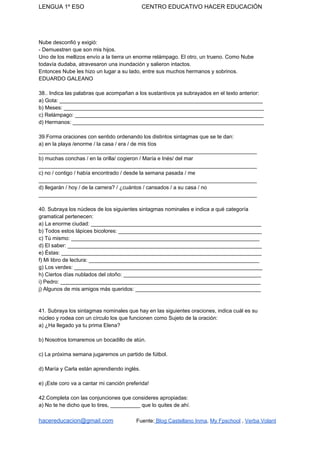LENGUA 1º ESO CENTRO EDUCATIVO HACER EDUCACIÓN
Nube desconfió y exigió:
- Demuestren que son mis hijos.
Uno de los mellizos envío a la tierra un enorme relámpago. El otro, un trueno. Como Nube
todavía dudaba, atravesaron una inundación y salieron intactos.
Entonces Nube les hizo un lugar a su lado, entre sus muchos hermanos y sobrinos.
EDUARDO GALEANO
38.. Indica las palabras que acompañan a los sustantivos ya subrayados en el texto anterior:
a) Gota: ____________________________________________________________________
b) Meses: ___________________________________________________________________
c) Relámpago: _______________________________________________________________
d) Hermanos: ________________________________________________________________
39.Forma oraciones con sentido ordenando los distintos sintagmas que se te dan:
a) en la playa /enorme / la casa / era / de mis tíos
_________________________________________________________________________
b) muchas conchas / en la orilla/ cogieron / María e Inés/ del mar
_________________________________________________________________________
c) no / contigo / había encontrado / desde la semana pasada / me
_________________________________________________________________________
d) llegarán / hoy / de la carrera? / ¿cuántos / cansados / a su casa / no
_________________________________________________________________________
40. Subraya los núcleos de los siguientes sintagmas nominales e indica a qué categoría
gramatical pertenecen:
a) La enorme ciudad: _________________________________________________________
b) Todos estos lápices bicolores: ________________________________________________
c) Tú mismo: _______________________________________________________________
d) El saber: _________________________________________________________________
e) Éstas: ___________________________________________________________________
f) Mi libro de lectura: _________________________________________________________
g) Los verdes: _______________________________________________________________
h) Ciertos días nublados del otoño: ______________________________________________
i) Pedro: ___________________________________________________________________
j) Algunos de mis amigos más queridos: __________________________________________
41. Subraya los sintagmas nominales que hay en las siguientes oraciones, indica cuál es su
núcleo y rodea con un círculo los que funcionen como Sujeto de la oración:
a) ¿Ha llegado ya tu prima Elena?
b) Nosotros tomaremos un bocadillo de atún.
c) La próxima semana jugaremos un partido de fútbol.
d) María y Carla están aprendiendo inglés.
e) ¡Este coro va a cantar mi canción preferida!
42.Completa con las conjunciones que consideres apropiadas:
a) No te he dicho que lo tires, __________ que lo quites de ahí.
hacereducacion@gmail.com​ ​Fuente:​ Blog Castellano Inma​, ​My Fpschool​ , ​Verba Volant
 