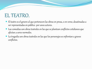 EL TEATRO.
 El teatro es el genero al que pertenecen las obras en prosa, o en verso, desatinadas a
ser representadas en público por unos actores.
 Las comedias son obras teatrales en las que se plantean conflictos cotidianos que
afectan a seres normales.
 La tragedia son obras teatrales en las que los personajes se enfrentan a graves
conflictos.
 