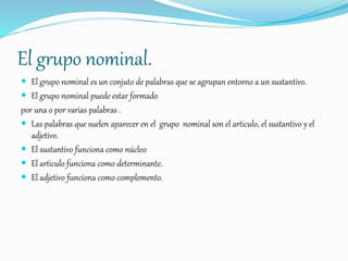 El grupo nominal.
 El grupo nominal es un conjuto de palabras que se agrupan entorno a un sustantivo.
 El grupo nominal puede estar formado
por una o por varias palabras .
 Las palabras que suelen aparecer en el grupo nominal son el articulo, el sustantivo y el
adjetivo.
 El sustantivo funciona como núcleo
 El articulo funciona como determinante.
 El adjetivo funciona como complemento.
 