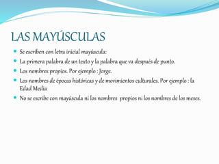 LAS MAYÚSCULAS
 Se escriben con letra inicial mayúscula:
 La primera palabra de un texto y la palabra que va después de punto.
 Los nombres propios. Por ejemplo : Jorge.
 Los nombres de épocas históricas y de movimientos culturales. Por ejemplo : la
Edad Media
 No se escribe con mayúscula ni los nombres propios ni los nombres de los meses.
 