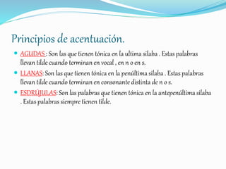 Principios de acentuación.
 AGUDAS : Son las que tienen tónica en la ultima silaba . Estas palabras
llevan tilde cuando terminan en vocal , en n o en s.
 LLANAS: Son las que tienen tónica en la penúltima silaba . Estas palabras
llevan tilde cuando terminan en consonante distinta de n o s.
 ESDRÚJULAS: Son las palabras que tienen tónica en la antepenúltima silaba
. Estas palabras siempre tienen tilde.
 
