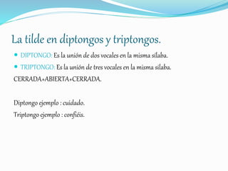 La tilde en diptongos y triptongos.
 DIPTONGO: Es la unión de dos vocales en la misma sílaba.
 TRIPTONGO: Es la unión de tres vocales en la misma silaba.
CERRADA+ABIERTA+CERRADA.
Diptongo ejemplo : cuidado.
Triptongo ejemplo : confiéis.
 