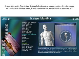 Angulo aberrante: En este tipo de ángulo la cámara se mueve en otras direcciones que no son ni vertical ni horizontal, dando una sensación de inestabilidad intencionada. 