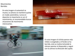Movimientos Barridos En esta imagen el ciclista parece más nítido o congelado y el fondo se ha barrido, esto se realiza tomando la cámara apretar el disparador y seguir con la cámara la dirección del sujeto. En esta imagen el automóvil se mueve, la cámara se mantiene quieta en modo automático, nunca en deportes lo importante es ver el movimiento, es recomendable buscar situaciones de movimiento interesantes. 