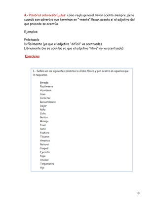 4.- Palabras sobreesdrújulas: como regla general llevan acento siempre, pero
cuando son adverbio que terminan en “-mente” llevan acento si el adjetivo del
que procede se acentúa.
Ejemplos:
Préstaselo
Difícilmente (ya que el adjetivo “difícil” va acentuado)
Libremente (no se acentúa ya que el adjetivo “libre” no va acentuado)
Ejercicios
10
 