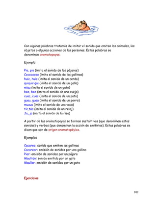 Con algunas palabras tratamos de imitar el sonido que emiten los animales, los
objetos o algunas acciones de las personas. Estas palabras se
denominan onomatopeyas.
Ejemplo:
Pio, pio (imita el sonido de los pájaros)
Cococoooo (imita el sonido de las gallinas)
huic, huic (imita el sonido de un cerdo)
quiquiriqui (imita el sonido de un gallo)
miau (imita el sonido de un gato)
bee, bee (imita el sonido de una oveja)
cuac, cuac (imita el sonido de un pato)
guau, guau (imita el sonido de un perro)
muuuu (imita el sonido de una vaca)
tic,tac (imita el sonido de un reloj)
Ja, ja (imita el sonido de la risa)
A partir de las onomatopeyas se forman sustantivos (que denominan estos
sonidos) y verbos (que denominan la acción de emitirlos). Estas palabras se
dicen que son de origen onomatopéyico.
Ejemplos
Cacareo: sonido que emiten las gallinas
Cacarear: emisión de sonidos por una gallina
Piar: emisión de sonidos por un pájaro
Maullido: sonido emitido por un gato
Maullar: emisión de sonidos por un gato
Ejercicios
101
 