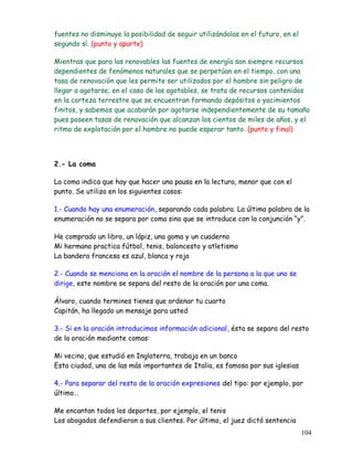 fuentes no disminuye la posibilidad de seguir utilizándolas en el futuro, en el
segundo sí. (punto y aparte)
Mientras que para las renovables las fuentes de energía son siempre recursos
dependientes de fenómenos naturales que se perpetúan en el tiempo, con una
tasa de renovación que les permite ser utilizados por el hombre sin peligro de
llegar a agotarse; en el caso de las agotables, se trata de recursos contenidos
en la corteza terrestre que se encuentran formando depósitos o yacimientos
finitos, y sabemos que acabarán por agotarse independientemente de su tamaño
pues poseen tasas de renovación que alcanzan los cientos de miles de años, y el
ritmo de explotación por el hombre no puede esperar tanto. (punto y final)
2.- La coma
La coma indica que hay que hacer una pausa en la lectura, menor que con el
punto. Se utiliza en los siguientes casos:
1.- Cuando hay una enumeración, separando cada palabra. La última palabra de la
enumeración no se separa por coma sino que se introduce con la conjunción “y”.
He comprado un libro, un lápiz, una goma y un cuaderno
Mi hermano practica fútbol, tenis, baloncesto y atletismo
La bandera francesa es azul, blanca y roja
2.- Cuando se menciona en la oración el nombre de la persona a la que uno se
dirige, este nombre se separa del resto de la oración por una coma.
Álvaro, cuando termines tienes que ordenar tu cuarto
Capitán, ha llegado un mensaje para usted
3.- Si en la oración introducimos información adicional, ésta se separa del resto
de la oración mediante comas:
Mi vecino, que estudió en Inglaterra, trabaja en un banco
Esta ciudad, una de las más importantes de Italia, es famosa por sus iglesias
4.- Para separar del resto de la oración expresiones del tipo: por ejemplo, por
último…
Me encantan todos los deportes, por ejemplo, el tenis
Los abogados defendieron a sus clientes. Por último, el juez dictó sentencia
104
 