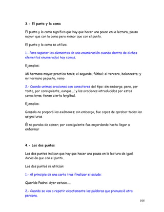 3.- El punto y la coma
El punto y la coma significa que hay que hacer una pausa en la lectura, pausa
mayor que con la coma pero menor que con el punto.
El punto y la coma se utiliza:
1.- Para separar los elementos de una enumeración cuando dentro de dichos
elementos enumerados hay comas.
Ejemplos:
Mi hermano mayor practica tenis; el segundo, fútbol; el tercero, baloncesto; y
mi hermano pequeño, remo
2.- Cuando unimos oraciones con conectores del tipo: sin embargo, pero, por
tanto, por consiguiente, aunque...; y las oraciones introducidas por estos
conectores tienen cierta longitud.
Ejemplos:
Gonzalo no preparó los exámenes; sin embargo, fue capaz de aprobar todas las
asignaturas
Él no paraba de comer; por consiguiente fue engordando hasta llegar a
enfermar
.
4.- Los dos puntos
Los dos puntos indican que hay que hacer una pausa en la lectura de igual
duración que con el punto.
Los dos puntos se utilizan:
1.- Al principio de una carta tras finalizar el saludo:
Querido Padre: Ayer estuve…..
2.- Cuando se van a repetir exactamente las palabras que pronunció otra
persona.
105
 