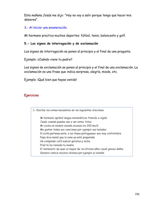 Esta mañana Jesús me dijo: “Hoy no voy a salir porque tengo que hacer mis
deberes”.
3.- Al iniciar una enumeración.
Mi hermano practica muchos deportes: fútbol, tenis, baloncesto y golf.
5.- Los signos de interrogación y de exclamación
Los signos de interrogación se ponen al principio y al final de una pregunta.
Ejemplo: ¿Cuándo viene tu padre?
Los signos de exclamación se ponen al principio y al final de una exclamación. La
exclamación es una frase que indica sorpresa, alegría, miedo, etc.
Ejemplo: ¡Qué bien que hayas venido!
Ejercicios
106
 