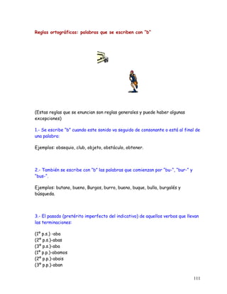 Reglas ortográficas: palabras que se escriben con “b“
(Estas reglas que se enuncian son reglas generales y puede haber algunas
excepciones)
1.- Se escribe “b” cuando este sonido va seguido de consonante o está al final de
una palabra:
Ejemplos: obsequio, club, objeto, obstáculo, obtener.
2.- También se escribe con “b” las palabras que comienzan por “bu-“, “bur-“ y
“bus-“.
Ejemplos: butano, bueno, Burgos, burro, bueno, buque, bulla, burgalés y
búsqueda.
3.- El pasado (pretérito imperfecto del indicativo) de aquellos verbos que llevan
las terminaciones:
(1º p.s.) -aba
(2º p.s.)-abas
(3º p.s.)-aba
(1º p.p.)-abamos
(2º p.p.)-abais
(3º p.p.)-aban
111
 