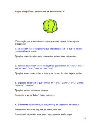 Reglas ortográficas: palabras que se escriben con “v“
(Estas reglas que se enuncian son reglas generales y puede haber algunas
excepciones)
1.- Se escriben con “v” las palabras que empiezan por “ad-“ o “sub-“ y llevan a
continuación este sonido:
Ejemplos: adverbio, adversario, advenedizo; subvencionar, subversivo
2.- También se escriben con “v” los adjetivos que terminan en: “-ava”, “-ave”, “-
avo” // “-eva”, “-eve”, “-evo” // “-iva”, “-ivo”
Ejemplos: suave, nuevo, altivo, octava, grave, bravo, decisivo, longevo, activa
3.- El pasado de los verbos que terminan en: “-uve”, “-uviste”, “-uvo”, “-uvimos”,
“-uvisteis”, “-uvieron”
Ejemplos: estuve, anduvimos, tuvieron
Excepción: el verbo “haber” (hube, hubiste…)
4.- El Presente de Indicativo, de Subjuntivo y de Imperativo del verbo ir.
Presente del indicativo: voy, vas, va, vamos, vais, van
Presente del subjuntivo: vaya, vayas, vaya, vayamos, vayáis, vayan
113
 