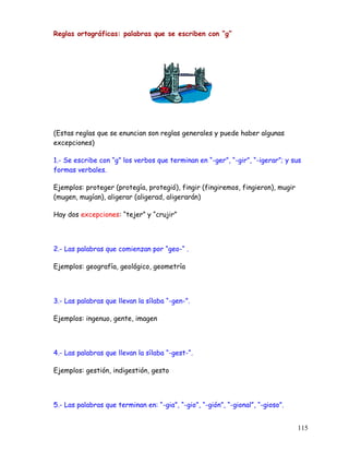 Reglas ortográficas: palabras que se escriben con “g”
(Estas reglas que se enuncian son reglas generales y puede haber algunas
excepciones)
1.- Se escribe con “g” los verbos que terminan en “-ger”, “-gir”, “-igerar”; y sus
formas verbales.
Ejemplos: proteger (protegía, protegió), fingir (fingiremos, fingieron), mugir
(mugen, mugían), aligerar (aligerad, aligerarán)
Hay dos excepciones: “tejer” y “crujir”
2.- Las palabras que comienzan por “geo-“ .
Ejemplos: geografía, geológico, geometría
3.- Las palabras que llevan la sílaba “-gen-”.
Ejemplos: ingenuo, gente, imagen
4.- Las palabras que llevan la sílaba “-gest-“.
Ejemplos: gestión, indigestión, gesto
5.- Las palabras que terminan en: “-gia”, “-gio”, “-gión”, “-gional”, “-gioso”.
115
 