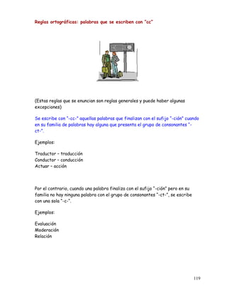 Reglas ortográficas: palabras que se escriben con “cc”
(Estas reglas que se enuncian son reglas generales y puede haber algunas
excepciones)
Se escribe con “-cc-” aquellas palabras que finalizan con el sufijo “-ción” cuando
en su familia de palabras hay alguna que presenta el grupo de consonantes “-
ct-”.
Ejemplos:
Traductor – traducción
Conductor – conducción
Actuar – acción
Por el contrario, cuando una palabra finaliza con el sufijo “-ción” pero en su
familia no hay ninguna palabra con el grupo de consonantes “-ct-”, se escribe
con una sola “-c-“.
Ejemplos:
Evaluación
Moderación
Relación
119
 