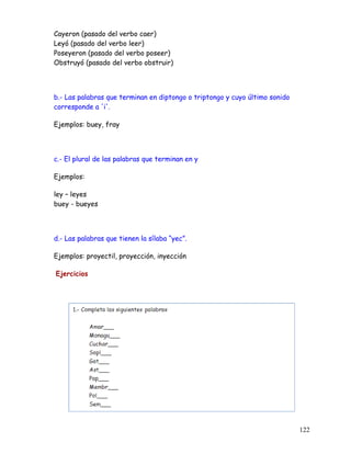 Cayeron (pasado del verbo caer)
Leyó (pasado del verbo leer)
Poseyeron (pasado del verbo poseer)
Obstruyó (pasado del verbo obstruir)
b.- Las palabras que terminan en diptongo o triptongo y cuyo último sonido
corresponde a 'i'.
Ejemplos: buey, fray
c.- El plural de las palabras que terminan en y
Ejemplos:
ley – leyes
buey - bueyes
d.- Las palabras que tienen la sílaba “yec”.
Ejemplos: proyectil, proyección, inyección
Ejercicios
122
 