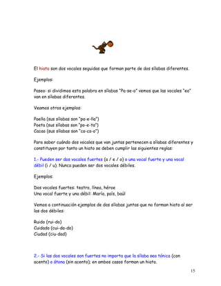 El hiato son dos vocales seguidas que forman parte de dos sílabas diferentes.
Ejemplos:
Paseo: si dividimos esta palabra en sílabas “Pa-se-o” vemos que las vocales “eo”
van en sílabas diferentes.
Veamos otros ejemplos:
Paella (sus sílabas son “pa-e-lla”)
Poeta (sus sílabas son “po-e-ta”)
Cacao (sus sílabas son “ca-ca-o”)
Para saber cuándo dos vocales que van juntas pertenecen a sílabas diferentes y
constituyen por tanto un hiato se deben cumplir las siguientes reglas:
1.- Pueden ser dos vocales fuertes (a / e / o) o una vocal fuerte y una vocal
débil (i / u). Nunca pueden ser dos vocales débiles.
Ejemplos:
Dos vocales fuertes: teatro, línea, héroe
Una vocal fuerte y una débil: María, país, baúl
Vemos a continuación ejemplos de dos sílabas juntas que no forman hiato al ser
las dos débiles:
Ruido (rui-do)
Cuidado (cui-da-do)
Ciudad (ciu-dad)
2.- Si las dos vocales son fuertes no importa que la sílaba sea tónica (con
acento) o átona (sin acento); en ambos casos forman un hiato.
15
 