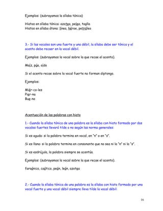 Ejemplos: (subrayamos la sílaba tónica)
Hiatos en sílaba tónica: azotea, pelea, toalla
Hiatos en sílaba átona: línea, héroe, petróleo
3.- Si las vocales son una fuerte y una débil, la sílaba debe ser tónica y el
acento debe recaer en la vocal débil.
Ejemplos: (subrayamos la vocal sobre la que recae el acento).
Maíz, púa, oído
Si el acento recae sobre la vocal fuerte no forman diptongo.
Ejemplos:
Miér-co-les
Pier-na
Bue-no
Acentuación de las palabras con hiato
1.- Cuando la sílaba tónica de una palabra es la sílaba con hiato formado por dos
vocales fuertes llevará tilde o no según las norma generales:
Si es aguda: si la palabra termina en vocal, en “n” o en “s”.
Si es llana: si la palabra termina en consonante que no sea ni la “n” ni la “s”.
Si es esdrújula, la palabra siempre se acentúa.
Ejemplos: (subrayamos la vocal sobre la que recae el acento).
faraónico, caótico, peón, león, azotea
2.- Cuando la sílaba tónica de una palabra es la sílaba con hiato formado por una
vocal fuerte y una vocal débil siempre lleva tilde la vocal débil:
16
 