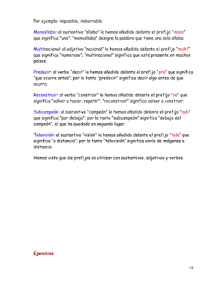 Por ejemplo: imposible, imborrable
Monosílaba: al sustantivo “sílaba” le hemos añadido delante el prefijo “mono“
que significa “uno”; “monosílaba” designa la palabra que tiene una sola sílaba.
Multinacional: al adjetivo “nacional” le hemos añadido delante el prefijo “multi“
que significa “numeroso”; “multinacional” significa que está presente en muchos
países.
Predecir: al verbo “decir” le hemos añadido delante el prefijo “pre“ que significa
“que ocurre antes”; por lo tanto “predecir” significa decir algo antes de que
ocurra.
Reconstruir: al verbo “construir” le hemos añadido delante el prefijo “re“ que
significa “volver a hacer, repetir”; “reconstruir” significa volver a construir.
Subcampeón: al sustantivo “campeón” le hemos añadido delante el prefijo “sub“
que significa “por debajo”; por lo tanto “subcampeón” significa “debajo del
campeón”, el que ha quedado en segundo lugar.
Televisión: al sustantivo “visión” le hemos añadido delante el prefijo “tele“ que
significa “a distancia”; por lo tanto “televisión” significa envío de imágenes a
distancia.
Hemos visto que los prefijos se utilizan con sustantivos, adjetivos y verbos.
Ejercicios
19
 
