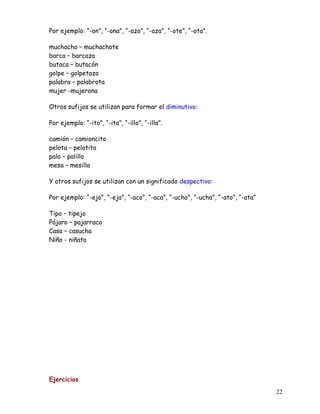 Por ejemplo: “-on”, “-ona”, “-azo”, “-aza”, “-ote”, “-ota”.
muchacho – muchachote
barca – barcaza
butaca – butacón
golpe – golpetazo
palabra – palabrota
mujer -mujerona
Otros sufijos se utilizan para formar el diminutivo:
Por ejemplo: “-ito”, “-ita”, “-illo”, “-illa”.
camión – camioncito
pelota – pelotita
palo – palillo
mesa – mesilla
Y otros sufijos se utilizan con un significado despectivo:
Por ejemplo: “-ejo”, “-eja”, “-aco”, “-aca”, “-ucho”, “-ucha”, “-ato”, “-ata”
Tipo – tipejo
Pájaro – pajarraco
Casa – casucha
Niño - niñato
Ejercicios
22
 