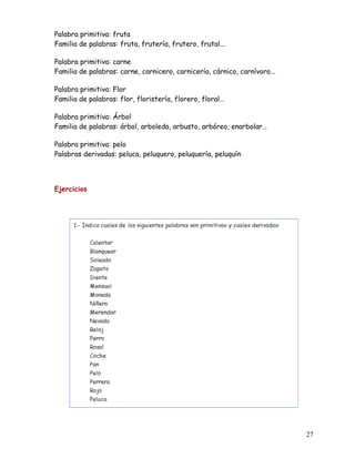 Palabra primitiva: fruta
Familia de palabras: fruta, frutería, frutero, frutal...
Palabra primitiva: carne
Familia de palabras: carne, carnicero, carnicería, cárnico, carnívoro...
Palabra primitiva: Flor
Familia de palabras: flor, floristería, florero, floral…
Palabra primitiva: Árbol
Familia de palabras: árbol, arboleda, arbusto, arbóreo, enarbolar…
Palabra primitiva: pelo
Palabras derivadas: peluca, peluquero, peluquería, peluquín
Ejercicios
27
 