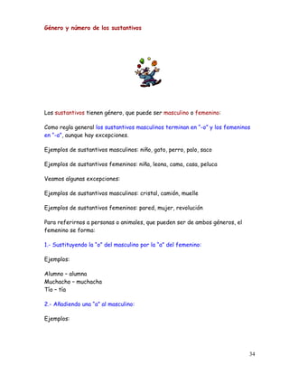 Género y número de los sustantivos
Los sustantivos tienen género, que puede ser masculino o femenino:
Como regla general los sustantivos masculinos terminan en “-o” y los femeninos
en “-a”, aunque hay excepciones.
Ejemplos de sustantivos masculinos: niño, gato, perro, palo, saco
Ejemplos de sustantivos femeninos: niña, leona, cama, casa, peluca
Veamos algunas excepciones:
Ejemplos de sustantivos masculinos: cristal, camión, muelle
Ejemplos de sustantivos femeninos: pared, mujer, revolución
Para referirnos a personas o animales, que pueden ser de ambos géneros, el
femenino se forma:
1.- Sustituyendo la “o” del masculino por la “a” del femenino:
Ejemplos:
Alumno – alumna
Muchacho – muchacha
Tío – tía
2.- Añadiendo una “a” al masculino:
Ejemplos:
34
 
