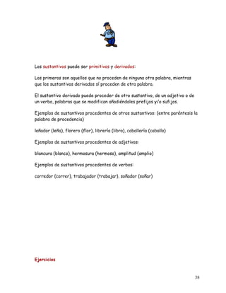 Los sustantivos puede ser primitivos y derivados:
Los primeros son aquellos que no proceden de ninguna otra palabra, mientras
que los sustantivos derivados sí proceden de otra palabra.
El sustantivo derivado puede proceder de otro sustantivo, de un adjetivo o de
un verbo, palabras que se modifican añadiéndoles prefijos y/o sufijos.
Ejemplos de sustantivos procedentes de otros sustantivos: (entre paréntesis la
palabra de procedencia)
leñador (leña), florero (flor), librería (libro), caballería (caballo)
Ejemplos de sustantivos procedentes de adjetivos:
blancura (blanco), hermosura (hermoso), amplitud (amplio)
Ejemplos de sustantivos procedentes de verbos:
corredor (correr), trabajador (trabajar), soñador (soñar)
Ejercicios
38
 