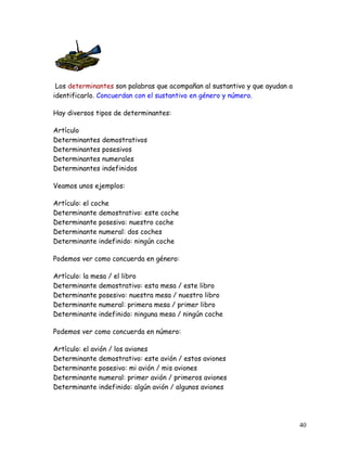 Los determinantes son palabras que acompañan al sustantivo y que ayudan a
identificarlo. Concuerdan con el sustantivo en género y número.
Hay diversos tipos de determinantes:
Artículo
Determinantes demostrativos
Determinantes posesivos
Determinantes numerales
Determinantes indefinidos
Veamos unos ejemplos:
Artículo: el coche
Determinante demostrativo: este coche
Determinante posesivo: nuestro coche
Determinante numeral: dos coches
Determinante indefinido: ningún coche
Podemos ver como concuerda en género:
Artículo: la mesa / el libro
Determinante demostrativo: esta mesa / este libro
Determinante posesivo: nuestra mesa / nuestro libro
Determinante numeral: primera mesa / primer libro
Determinante indefinido: ninguna mesa / ningún coche
Podemos ver como concuerda en número:
Artículo: el avión / los aviones
Determinante demostrativo: este avión / estos aviones
Determinante posesivo: mi avión / mis aviones
Determinante numeral: primer avión / primeros aviones
Determinante indefinido: algún avión / algunos aviones
40
 