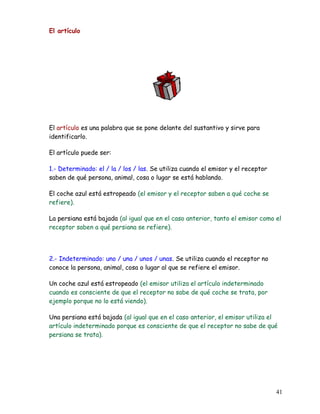El artículo
El artículo es una palabra que se pone delante del sustantivo y sirve para
identificarlo.
El artículo puede ser:
1.- Determinado: el / la / los / las. Se utiliza cuando el emisor y el receptor
saben de qué persona, animal, cosa o lugar se está hablando.
El coche azul está estropeado (el emisor y el receptor saben a qué coche se
refiere).
La persiana está bajada (al igual que en el caso anterior, tanto el emisor como el
receptor saben a qué persiana se refiere).
2.- Indeterminado: uno / una / unos / unas. Se utiliza cuando el receptor no
conoce la persona, animal, cosa o lugar al que se refiere el emisor.
Un coche azul está estropeado (el emisor utiliza el artículo indeterminado
cuando es consciente de que el receptor no sabe de qué coche se trata, por
ejemplo porque no lo está viendo).
Una persiana está bajada (al igual que en el caso anterior, el emisor utiliza el
artículo indeterminado porque es consciente de que el receptor no sabe de qué
persiana se trata).
41
 