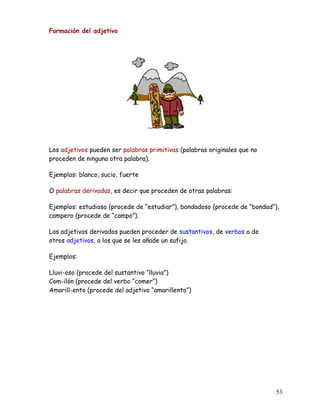 Formación del adjetivo
Los adjetivos pueden ser palabras primitivas (palabras originales que no
proceden de ninguna otra palabra).
Ejemplos: blanco, sucio, fuerte
O palabras derivadas, es decir que proceden de otras palabras:
Ejemplos: estudioso (procede de “estudiar”), bondadoso (procede de “bondad”),
campero (procede de “campo”).
Los adjetivos derivados pueden proceder de sustantivos, de verbos o de
otros adjetivos, a los que se les añade un sufijo.
Ejemplos:
Lluvi-oso (procede del sustantivo “lluvia”)
Com-ilón (procede del verbo “comer”)
Amarill-ento (procede del adjetivo “amarillento”)
53
 