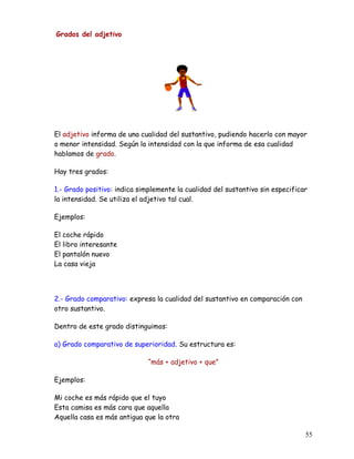Grados del adjetivo
El adjetivo informa de una cualidad del sustantivo, pudiendo hacerlo con mayor
o menor intensidad. Según la intensidad con la que informa de esa cualidad
hablamos de grado.
Hay tres grados:
1.- Grado positivo: indica simplemente la cualidad del sustantivo sin especificar
la intensidad. Se utiliza el adjetivo tal cual.
Ejemplos:
El coche rápido
El libro interesante
El pantalón nuevo
La casa vieja
2.- Grado comparativo: expresa la cualidad del sustantivo en comparación con
otro sustantivo.
Dentro de este grado distinguimos:
a) Grado comparativo de superioridad. Su estructura es:
“más + adjetivo + que”
Ejemplos:
Mi coche es más rápido que el tuyo
Esta camisa es más cara que aquella
Aquella casa es más antigua que la otra
55
 