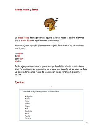 Sílabas tónicas y átonas
La sílaba tónica de una palabra es aquella en la que recae el acento, mientras
que la sílaba átona es aquella que no va acentuada.
Veamos algunos ejemplos (marcamos en rojo la sílaba tónica; las otras sílabas
son átonas).
campana
balón
campeón
tónica
En los ejemplos anteriores se puede ver que las sílabas tónicas a veces llevan
tilde (la comita que se pone encima de la vocal acentuada) y otras veces no. Esto
va a depender de unas reglas de acentuación que se verán en la siguiente
lección.
Ejercicios
)
6
 