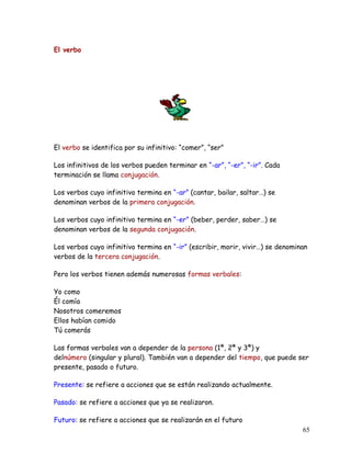 El verbo
El verbo se identifica por su infinitivo: “comer”, “ser”
Los infinitivos de los verbos pueden terminar en “-ar”, “-er”, “-ir”. Cada
terminación se llama conjugación.
Los verbos cuyo infinitivo termina en “-ar” (cantar, bailar, saltar…) se
denominan verbos de la primera conjugación.
Los verbos cuyo infinitivo termina en “-er” (beber, perder, saber…) se
denominan verbos de la segunda conjugación.
Los verbos cuyo infinitivo termina en “-ir” (escribir, morir, vivir…) se denominan
verbos de la tercera conjugación.
Pero los verbos tienen además numerosas formas verbales:
Yo como
Él comía
Nosotros comeremos
Ellos habían comido
Tú comerás
Las formas verbales van a depender de la persona (1ª, 2ª y 3ª) y
delnúmero (singular y plural). También van a depender del tiempo, que puede ser
presente, pasado o futuro.
Presente: se refiere a acciones que se están realizando actualmente.
Pasado: se refiere a acciones que ya se realizaron.
Futuro: se refiere a acciones que se realizarán en el futuro
65
 