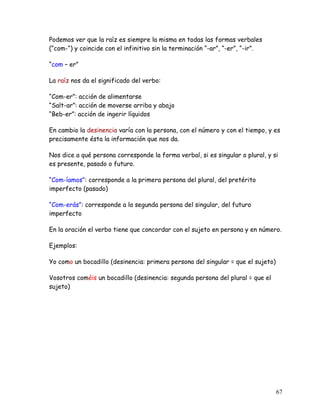 Podemos ver que la raíz es siempre la misma en todas las formas verbales
(“com-“) y coincide con el infinitivo sin la terminación “-ar”, “-er”, “-ir”.
“com – er”
La raíz nos da el significado del verbo:
“Com-er”: acción de alimentarse
“Salt-ar”: acción de moverse arriba y abajo
“Beb-er”: acción de ingerir líquidos
En cambio la desinencia varía con la persona, con el número y con el tiempo, y es
precisamente ésta la información que nos da.
Nos dice a qué persona corresponde la forma verbal, si es singular o plural, y si
es presente, pasado o futuro.
“Com-íamos”: corresponde a la primera persona del plural, del pretérito
imperfecto (pasado)
“Com-erás”: corresponde a la segunda persona del singular, del futuro
imperfecto
En la oración el verbo tiene que concordar con el sujeto en persona y en número.
Ejemplos:
Yo como un bocadillo (desinencia: primera persona del singular = que el sujeto)
Vosotros coméis un bocadillo (desinencia: segunda persona del plural = que el
sujeto)
67
 