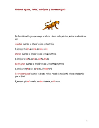 Palabras agudas, llanas, esdrújulas y sobreesdrújulas
En función del lugar que ocupa la sílaba tónica en la palabra, éstas se clasifican
en:
Agudas: cuando la sílaba tónica es la última.
Ejemplos: balón, perdiz, pared, café
Llanas: cuando la sílaba tónica es la penúltima.
Ejemplos: pelota, camisa, carta, blusa
Esdrújulas: cuando la sílaba tónica es la antepenúltima
Ejemplos: metódico, carísimo, atmósfera
Sobreesdrújulas: cuando la sílaba tónica recae en la cuarta sílaba empezando
por el final
Ejemplos: permítemelo, evidentemente, ocúltaselo
7
 
