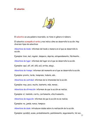El adverbio
El adverbio es una palabra invariable, no tiene ni género ni número.
El adverbio acompaña al verbo y nos indica cómo se desarrolla la acción. Hay
diversos tipos de adverbios:
Adverbios de modo: informan del modo o manera en el que se desarrolla la
acción.
Ejemplos: bien, mal, regular, despacio, deprisa, estupendamente, fácilmente…
Adverbios de lugar: informan del lugar en el que se desarrolla la acción.
Ejemplos: aquí, allí, ahí, allá, acá, arriba, abajo…
Adverbios de tiempo: informan del momento en el que se desarrolla la acción.
Ejemplos: pronto, tarde, temprano, todavía, aún…
Adverbios de cantidad: informan de la intensidad de la acción.
Ejemplos: muy, poco, mucho, bastante, más, menos…
Adverbios de afirmación: informan de que la acción se realiza.
Ejemplos: sí, también, cierto, ciertamente, efectivamente…
Adverbios de negación: informan de que la acción no se realiza.
Ejemplos: no, jamás, nunca, tampoco
Adverbios de duda: introducen dudas sobre la realización de la acción.
Ejemplos: quizá(s), acaso, probablemente, posiblemente, seguramente, tal vez…
77
 